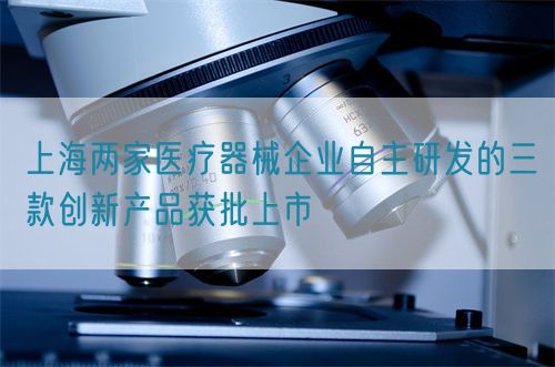 上海兩家醫(yī)療器械企業(yè)自主研發(fā)的三款創(chuàng)新產品獲批上市