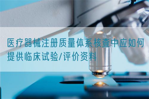 醫(yī)療器械注冊質(zhì)量體系核查中應(yīng)如何提供臨床試驗(yàn)/評價(jià)資料(圖1)
