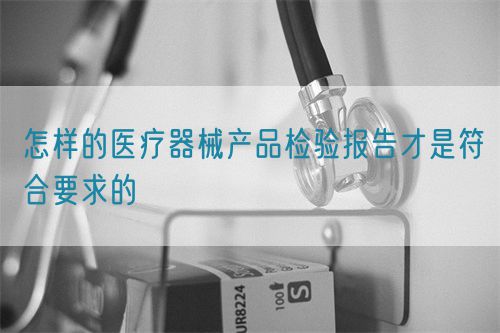 怎樣的醫(yī)療器械產(chǎn)品檢驗(yàn)報告才是符合要求的(圖1)