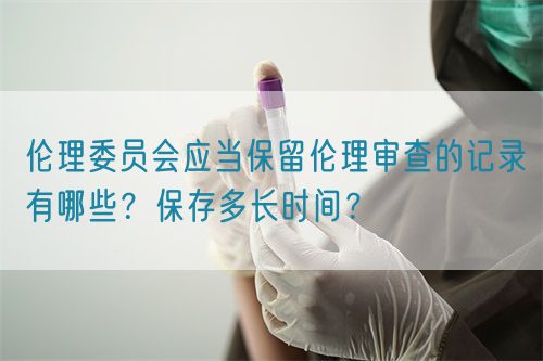 倫理委員會應當保留倫理審查的記錄有哪些？保存多長時間？(圖1)
