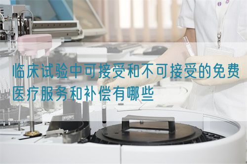 臨床試驗中可接受和不可接受的免費醫(yī)療服務和補償有哪些(圖1)