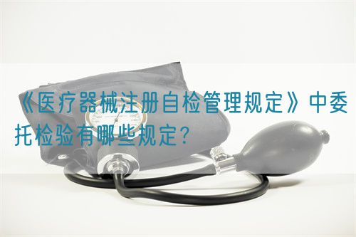 《醫(yī)療器械注冊自檢管理規(guī)定》中委托檢驗有哪些規(guī)定？(圖1)