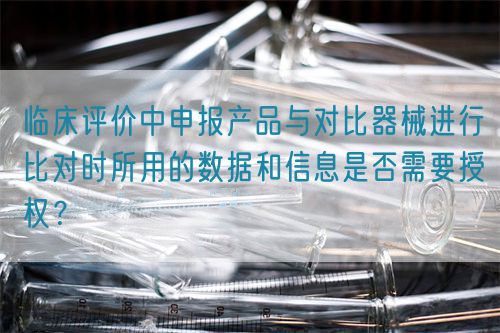 臨床評(píng)價(jià)中申報(bào)產(chǎn)品與對(duì)比器械進(jìn)行比對(duì)時(shí)所用的數(shù)據(jù)和信息是否需要授權(quán)？(圖1)