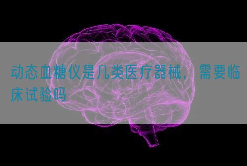 動態(tài)血糖儀是幾類醫(yī)療器械，需要臨床試驗(yàn)嗎(圖1)
