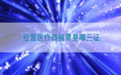 經營醫(yī)療器械需要哪三證(圖1)