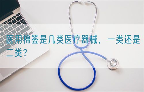 醫(yī)用棉簽是幾類醫(yī)療器械，一類還是二類？(圖1)