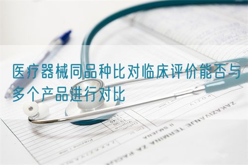 醫(yī)療器械同品種比對(duì)臨床評(píng)價(jià)能否與多個(gè)產(chǎn)品進(jìn)行對(duì)比(圖1)