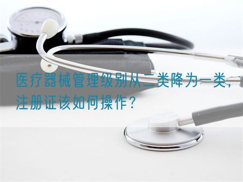 醫(yī)療器械管理級別從二類降為一類，注冊證該如何操作？(圖1)