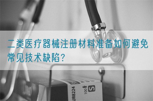 二類醫(yī)療器械注冊材料準(zhǔn)備如何避免常見技術(shù)缺陷？(圖1)