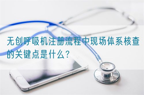 無創(chuàng)呼吸機注冊流程中現(xiàn)場體系核查的關鍵點是什么？(圖1)