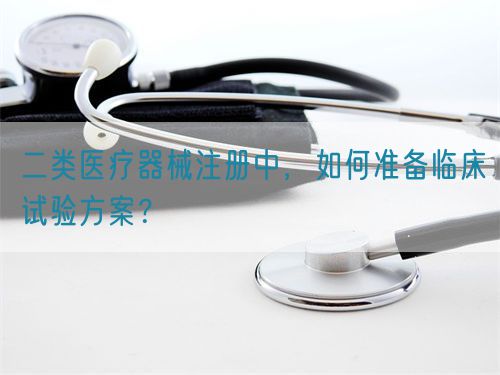 二類醫(yī)療器械注冊中，如何準備臨床試驗方案？(圖1)
