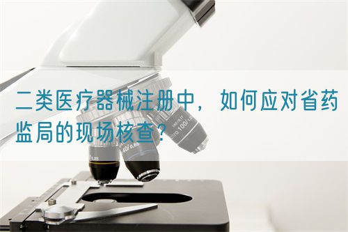 二類(lèi)醫(yī)療器械注冊(cè)中，如何應(yīng)對(duì)省藥監(jiān)局的現(xiàn)場(chǎng)核查？(圖1)