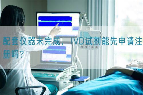 配套儀器未完成，IVD試劑能先申請(qǐng)注冊(cè)嗎？(圖1)