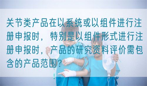 關(guān)節(jié)類產(chǎn)品在以系統(tǒng)或以組件進(jìn)行注冊(cè)申報(bào)時(shí)，特別是以組件形式進(jìn)行注冊(cè)申報(bào)時(shí)，產(chǎn)品的研究資料評(píng)價(jià)需包含的產(chǎn)品范圍？(圖1)