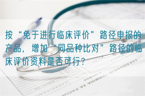按“免于進行臨床評價”路徑申報的產(chǎn)品，增加“同品種比對”路徑的臨床評價資料是否可行？(圖1)