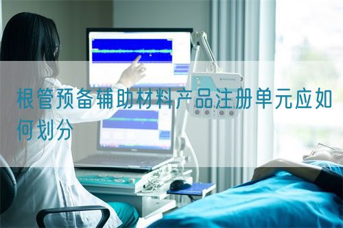 根管預(yù)備輔助材料產(chǎn)品注冊(cè)單元應(yīng)如何劃分(圖1)