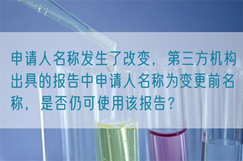申請(qǐng)人名稱發(fā)生了改變，第三方機(jī)構(gòu)出具的報(bào)告中申請(qǐng)人名稱為變更前名稱，是否仍可使用該報(bào)告？(圖1)