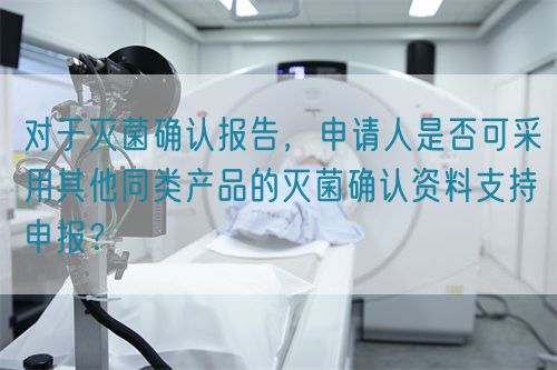  對(duì)于滅菌確認(rèn)報(bào)告，申請(qǐng)人是否可采用其他同類(lèi)產(chǎn)品的滅菌確認(rèn)資料支持申報(bào)？(圖1)