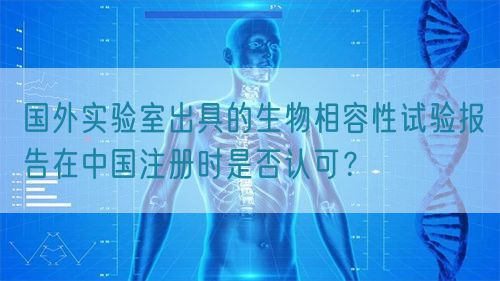 國外實(shí)驗(yàn)室出具的生物相容性試驗(yàn)報(bào)告在中國注冊時(shí)是否認(rèn)可？(圖1)