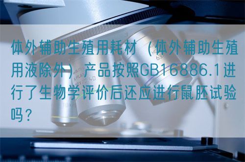 體外輔助生殖用耗材（體外輔助生殖用液除外）產(chǎn)品按照GB16886.1進(jìn)行了生物學(xué)評(píng)價(jià)后還應(yīng)進(jìn)行鼠胚試驗(yàn)嗎？(圖1)