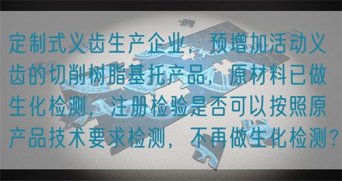 定制式義齒生產(chǎn)企業(yè)，預(yù)增加活動(dòng)義齒的切削樹(shù)脂基托產(chǎn)品，原材料已做生化檢測(cè)，注冊(cè)檢驗(yàn)是否可以按照原產(chǎn)品技術(shù)要求檢測(cè)，不再做生化檢測(cè)？(圖1)