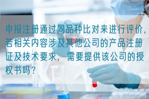 申報注冊通過同品種比對來進(jìn)行評價，若相關(guān)內(nèi)容涉及其他公司的產(chǎn)品注冊證及技術(shù)要求，需要提供該公司的授權(quán)書嗎？(圖1)