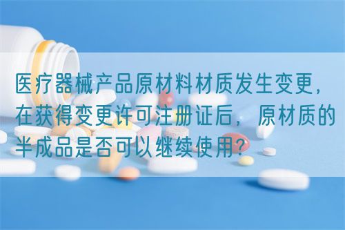 醫(yī)療器械產(chǎn)品原材料材質(zhì)發(fā)生變更，在獲得變更許可注冊證后，原材質(zhì)的半成品是否可以繼續(xù)使用？(圖1)