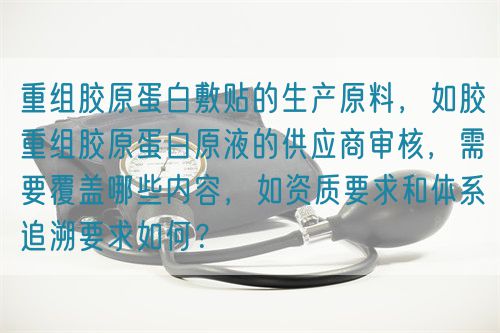 重組膠原蛋白敷貼的生產(chǎn)原料，如膠重組膠原蛋白原液的供應商審核，需要覆蓋哪些內(nèi)容，如資質(zhì)要求和體系追溯要求如何？(圖1)
