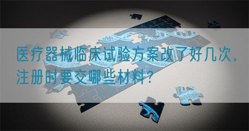 醫(yī)療器械臨床試驗方案改了好幾次，注冊時要交哪些材料？(圖1)