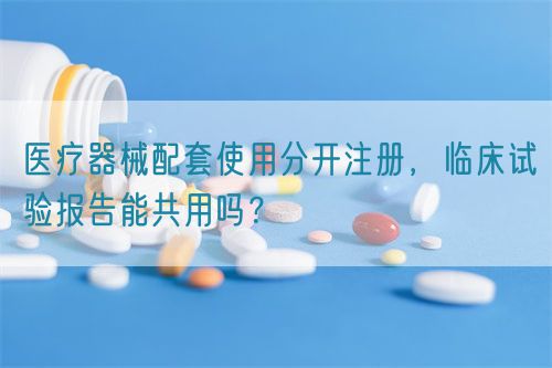 醫(yī)療器械配套使用分開(kāi)注冊(cè)，臨床試驗(yàn)報(bào)告能共用嗎？(圖1)