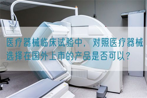 醫(yī)療器械臨床試驗中，對照醫(yī)療器械選擇在國外上市的產(chǎn)品是否可以？(圖1)