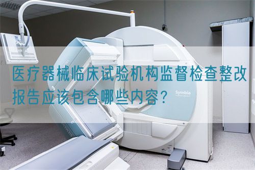 醫(yī)療器械臨床試驗(yàn)機(jī)構(gòu)監(jiān)督檢查整改報(bào)告應(yīng)該包含哪些內(nèi)容？(圖1)