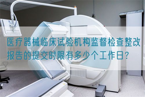 醫(yī)療器械臨床試驗(yàn)機(jī)構(gòu)監(jiān)督檢查整改報(bào)告的提交時(shí)限有多少個(gè)工作日？(圖1)