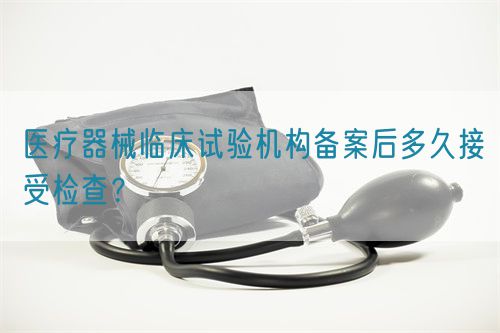 醫(yī)療器械臨床試驗(yàn)機(jī)構(gòu)備案后多久接受檢查？(圖1)
