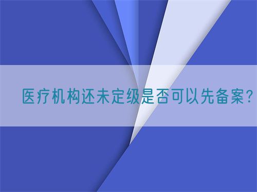 ?醫(yī)療機構(gòu)還未定級是否可以先備案？(圖1)