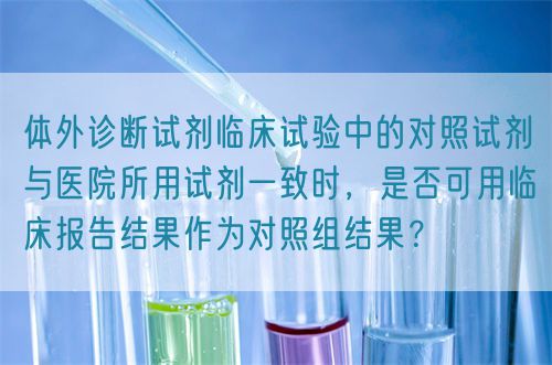 體外診斷試劑臨床試驗中的對照試劑與醫(yī)院所用試劑一致時，是否可用臨床報告結(jié)果作為對照組結(jié)果？(圖1)