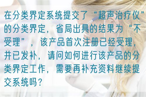 在分類界定系統(tǒng)提交了“超聲治療儀”的分類界定，省局出具的結(jié)果為“不受理”，該產(chǎn)品首次注冊已經(jīng)受理，并已發(fā)補，請問如何進行該產(chǎn)品的分類界定工作，需要再補充資料繼續(xù)提交系統(tǒng)嗎？(圖1)