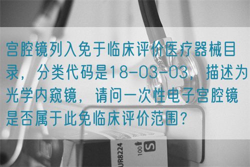 宮腔鏡列入免于臨床評價醫(yī)療器械目錄，分類代碼是18-03-03，描述為光學(xué)內(nèi)窺鏡，請問一次性電子宮腔鏡是否屬于此免臨床評價范圍？(圖1)