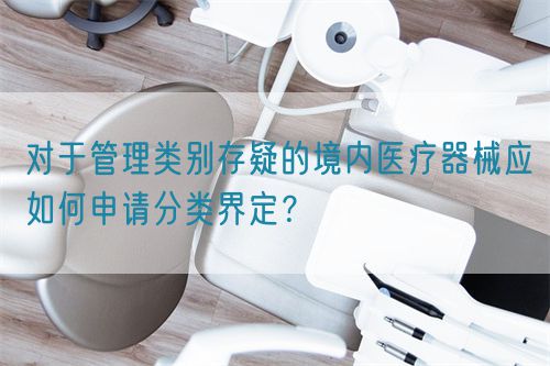 對(duì)于管理類別存疑的境內(nèi)醫(yī)療器械應(yīng)如何申請(qǐng)分類界定？(圖1)