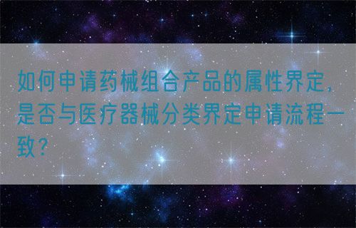 如何申請藥械組合產(chǎn)品的屬性界定，是否與醫(yī)療器械分類界定申請流程一致？(圖1)