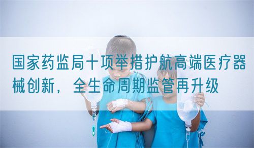 國家藥監(jiān)局十項舉措護航高端醫(yī)療器械創(chuàng)新，全生命周期監(jiān)管再升級(圖1)