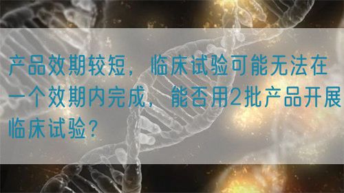 產(chǎn)品效期較短，臨床試驗(yàn)可能無(wú)法在一個(gè)效期內(nèi)完成，能否用2批產(chǎn)品開展臨床試驗(yàn)？(圖1)