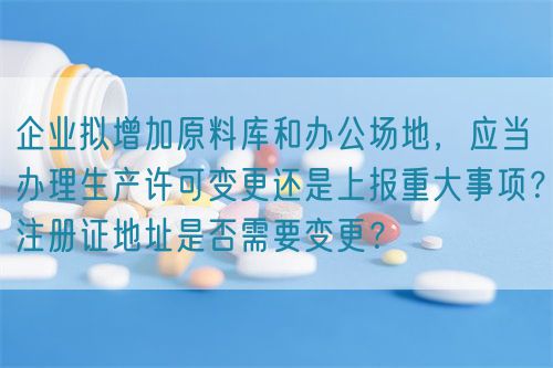 企業(yè)擬增加原料庫和辦公場地，應(yīng)當(dāng)辦理生產(chǎn)許可變更還是上報(bào)重大事項(xiàng)？注冊證地址是否需要變更？(圖1)