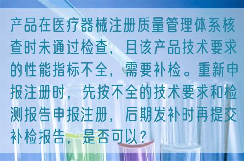 產(chǎn)品在醫(yī)療器械注冊(cè)質(zhì)量管理體系核查時(shí)未通過(guò)檢查，且該產(chǎn)品技術(shù)要求的性能指標(biāo)不全，需要補(bǔ)檢。重新申報(bào)注冊(cè)時(shí)，先按不全的技術(shù)要求和檢測(cè)報(bào)告申報(bào)注冊(cè)，后期發(fā)補(bǔ)時(shí)再提交補(bǔ)檢報(bào)告，是否可以？(圖1)