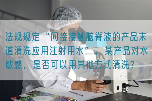 法規(guī)規(guī)定“間接接觸腦脊液的產(chǎn)品末道清洗應(yīng)用注射用水”，某產(chǎn)品對水敏感，是否可以用其他方式清洗？(圖1)