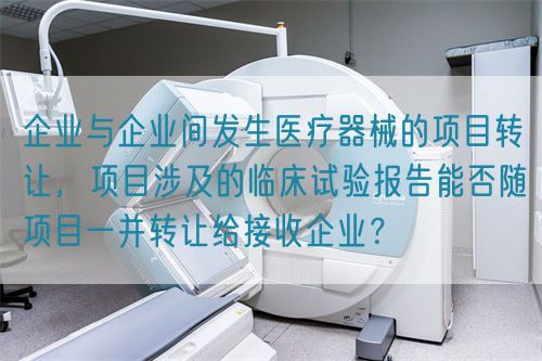 企業(yè)與企業(yè)間發(fā)生醫(yī)療器械的項(xiàng)目轉(zhuǎn)讓，項(xiàng)目涉及的臨床試驗(yàn)報(bào)告能否隨項(xiàng)目一并轉(zhuǎn)讓給接收企業(yè)？(圖1)