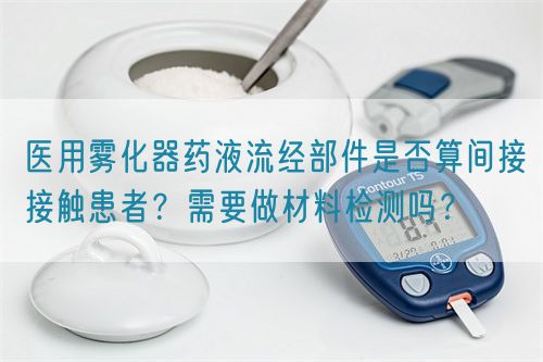 醫(yī)用霧化器藥液流經(jīng)部件是否算間接接觸患者？需要做材料檢測嗎？(圖1)