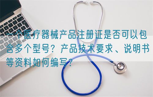 一個醫(yī)療器械產(chǎn)品注冊證是否可以包含多個型號？產(chǎn)品技術(shù)要求、說明書等資料如何編寫？(圖1)