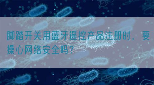 腳踏開關(guān)用藍(lán)牙遙控產(chǎn)品注冊時，要操心網(wǎng)絡(luò)安全嗎？
