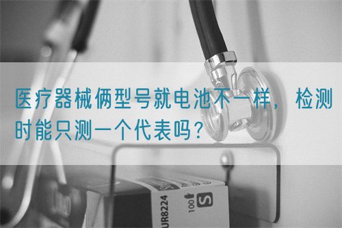 醫(yī)療器械倆型號就電池不一樣，檢測時能只測一個代表嗎？